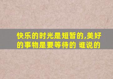 快乐的时光是短暂的,美好的事物是要等待的 谁说的
